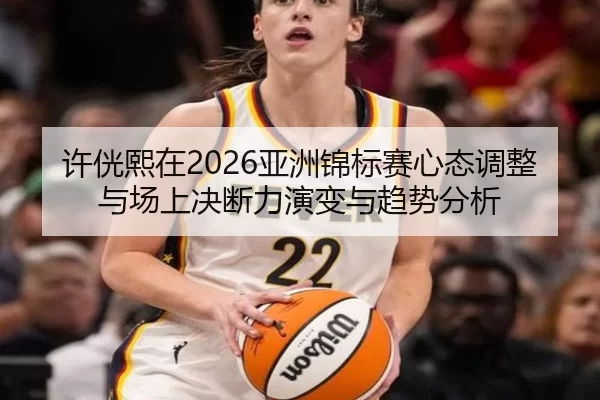 许侊熙在2026亚洲锦标赛心态调整与场上决断力演变与趋势分析